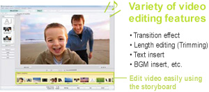 Variety of video editing features -Transition effect -Length editing (Trimming) -Text insert -BGM insert, etc. Edit video easily using
the storyboard